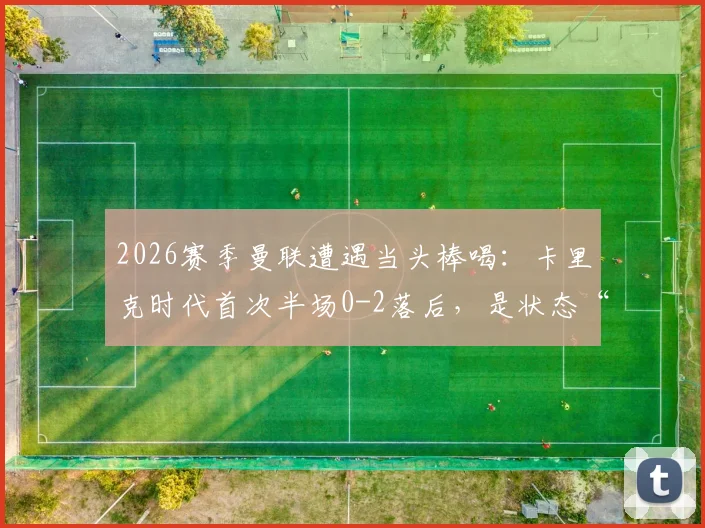 2026赛季曼联遭遇当头棒喝：卡里克时代首次半场0-2落后，是状态“歇大了”还是体系隐忧？全面复盘与分析