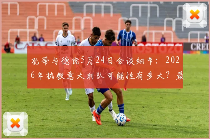 孔蒂与德佬5月24日会谈细节:2026年执教意大利队可能性有多大?最新进展与分析