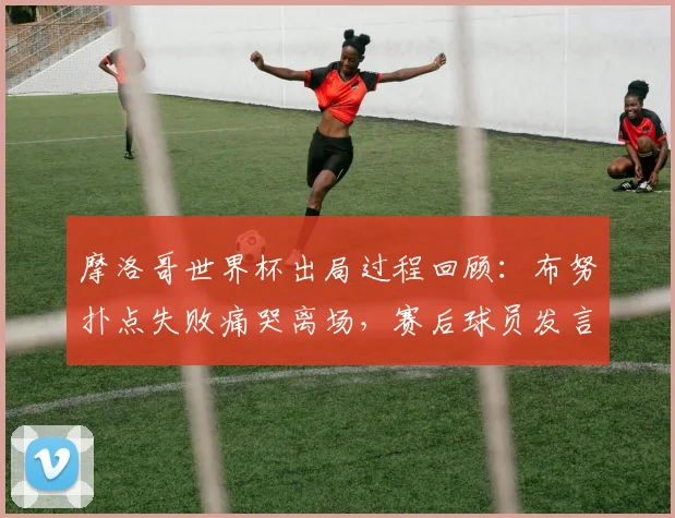 摩洛哥世界杯出局过程回顾：布努扑点失败痛哭离场，赛后球员发言与视频集锦