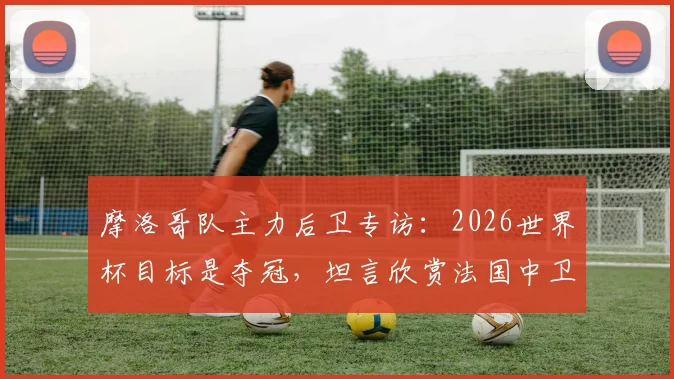 摩洛哥队主力后卫专访：2026世界杯目标是夺冠，坦言欣赏法国中卫瓦拉内的领袖风格与防守技术