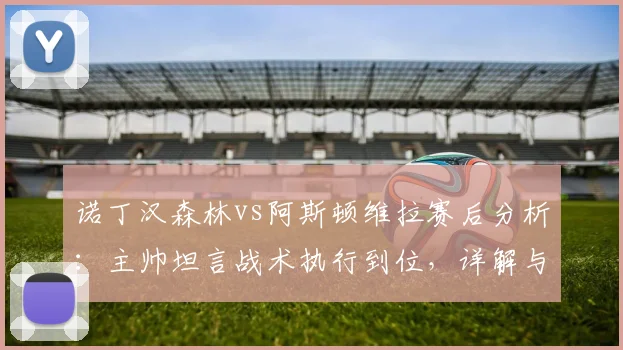 诺丁汉森林vs阿斯顿维拉赛后分析：主帅坦言战术执行到位，详解与埃梅里的英超竞争关系