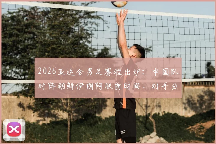 2026亚运会男足赛程出炉：中国队对阵朝鲜伊朗阿联酋时间、对手分析与出线形势全解读