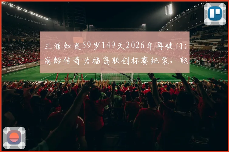 三浦知良59岁149天2026年再破门:高龄传奇为福岛联创杯赛纪录,职业足球寿命引热议