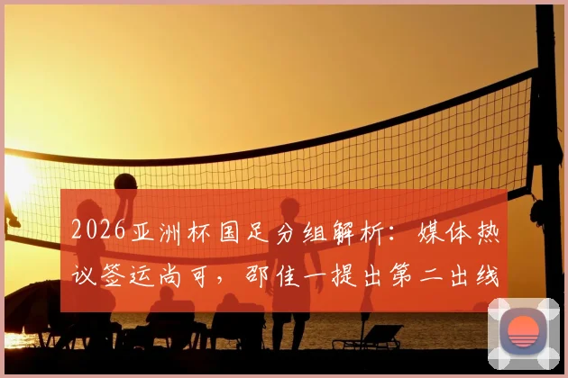 2026亚洲杯国足分组解析：媒体热议签运尚可，邵佳一提出第二出线目标，小组对手实力全评估