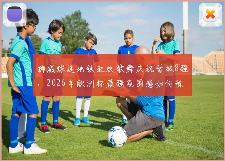 挪威球迷地铁狂欢歌舞庆祝晋级8强,2026年欧洲杯最强氛围感如何练成?