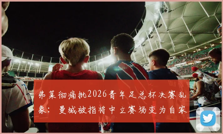 弗莱彻痛批2026青年足总杯决赛乱象:曼城被指将中立赛场变为自家主场,青训公平性遭严重质疑