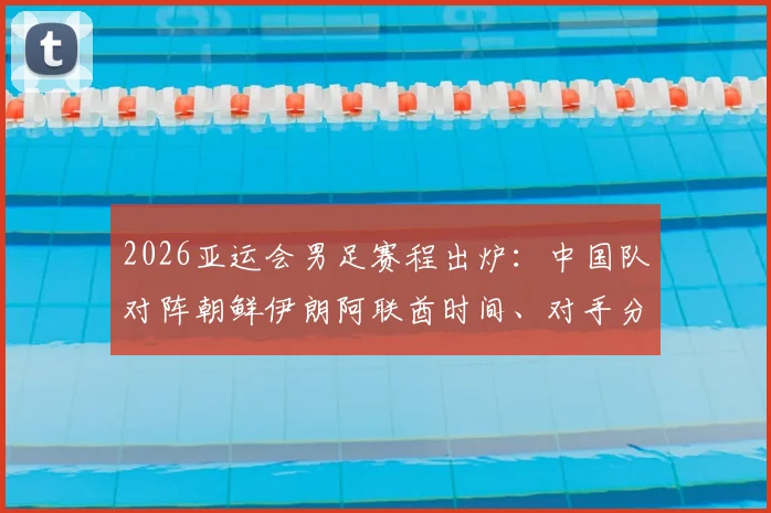 2026亚运会男足赛程出炉:中国队对阵朝鲜伊朗阿联酋时间、对手分析与出线形势全解读