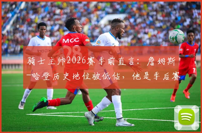 骑士主帅2026赛季前直言：詹姆斯-哈登历史地位被低估，他是季后赛关键拼图