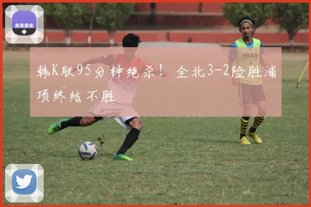 韩K联95分钟绝杀！全北3-2险胜浦项终结不胜