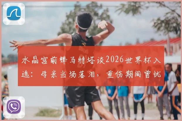 水晶宫前锋马特塔谈2026世界杯入选：母亲当场落泪，重伤期间曾忧心忡忡，完整回顾心路历程