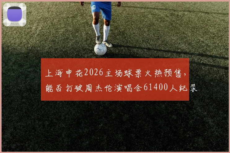 上海申花2026主场球票火热预售，能否打破周杰伦演唱会61400人纪录成焦点