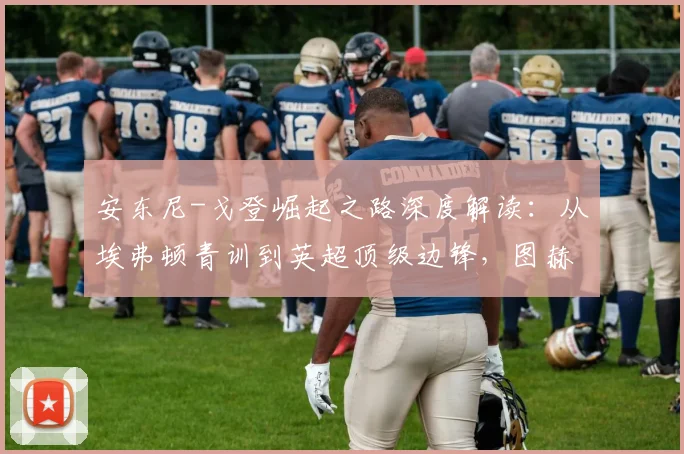 安东尼-戈登崛起之路深度解读:从埃弗顿青训到英超顶级边锋,图赫尔2026年早已青睐的战术棋子