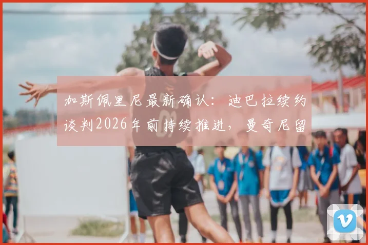 加斯佩里尼最新确认：迪巴拉续约谈判2026年前持续推进，曼奇尼留队计划不变，罗马双核未来稳了？