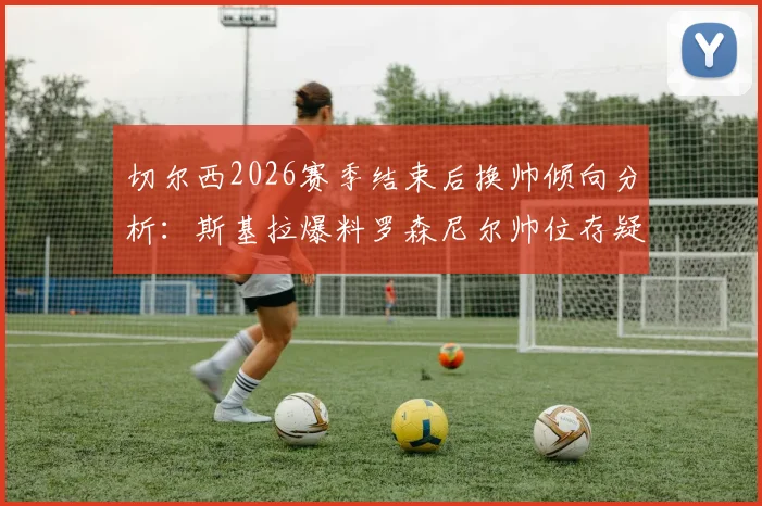 切尔西2026赛季结束后换帅倾向分析：斯基拉爆料罗森尼尔帅位存疑，潜在新帅人选预测解读