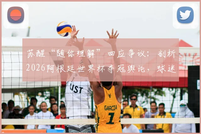 苏醒“随你理解”回应争议：剖析2026阿根廷世界杯夺冠舆论，球迷争论焦点全解析