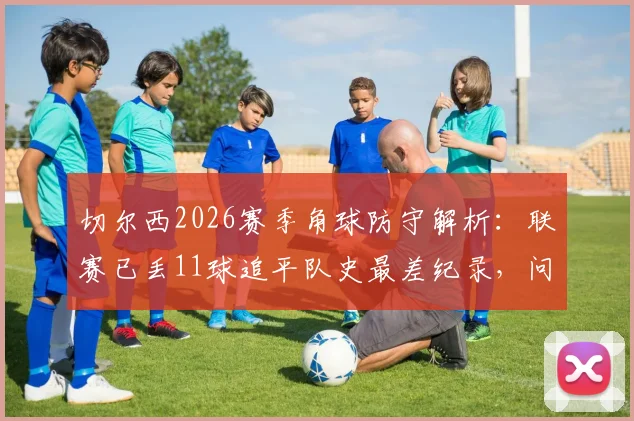 切尔西2026赛季角球防守解析：联赛已丢11球追平队史最差纪录，问题究竟出在哪？