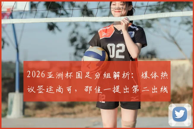 2026亚洲杯国足分组解析:媒体热议签运尚可,邵佳一提出第二出线目标,小组对手实力全评估