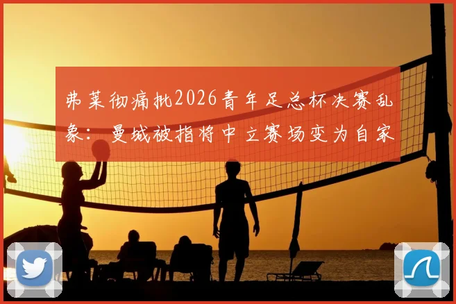 弗莱彻痛批2026青年足总杯决赛乱象：曼城被指将中立赛场变为自家主场，青训公平性遭严重质疑
