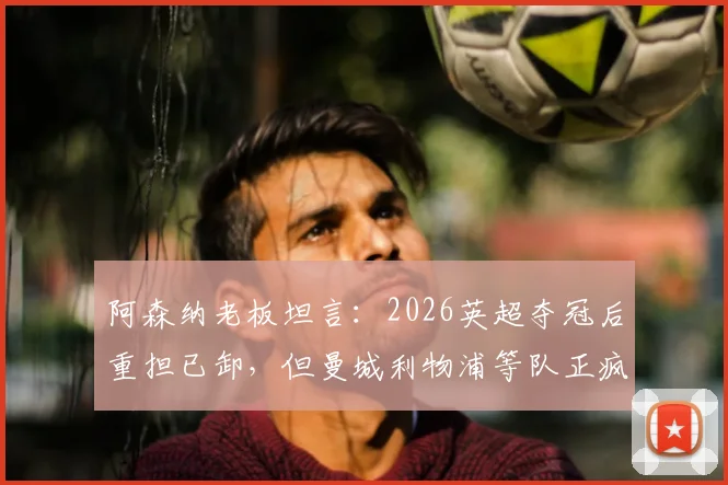 阿森纳老板坦言:2026英超夺冠后重担已卸,但曼城利物浦等队正疯狂补强,枪手卫冕路上面临严峻挑战