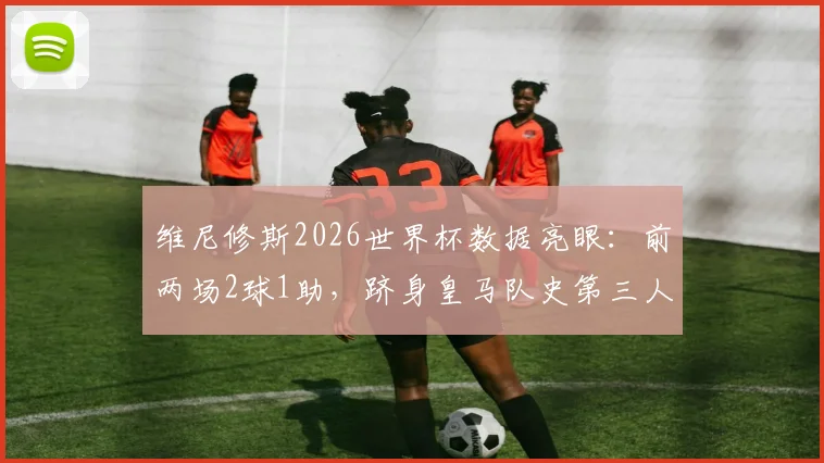 维尼修斯2026世界杯数据亮眼:前两场2球1助,跻身皇马队史第三人,解析其世界杯高光表现