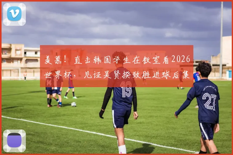 羡慕！直击韩国学生在教室看2026世界杯，见证吴贤揆致胜进球后集体狂欢，校园看球文化引热议