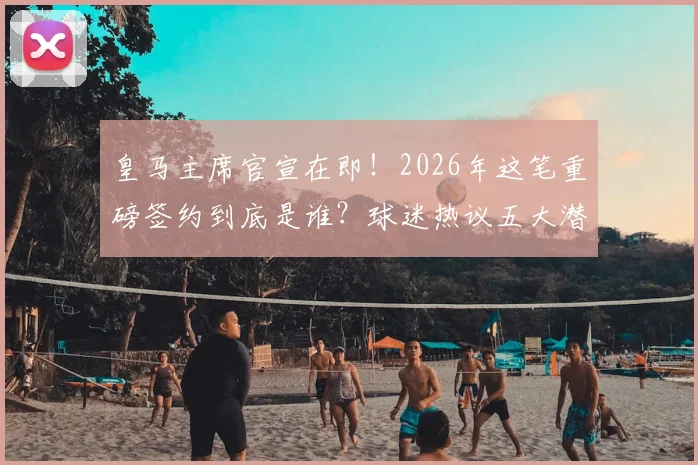 皇马主席官宣在即！2026年这笔重磅签约到底是谁？球迷热议五大潜在人选