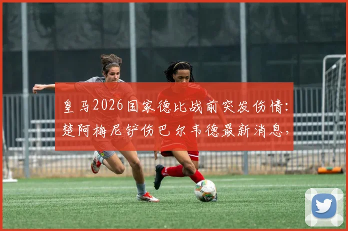 皇马2026国家德比战前突发伤情：楚阿梅尼铲伤巴尔韦德最新消息，医生伤情报告与休战时间分析