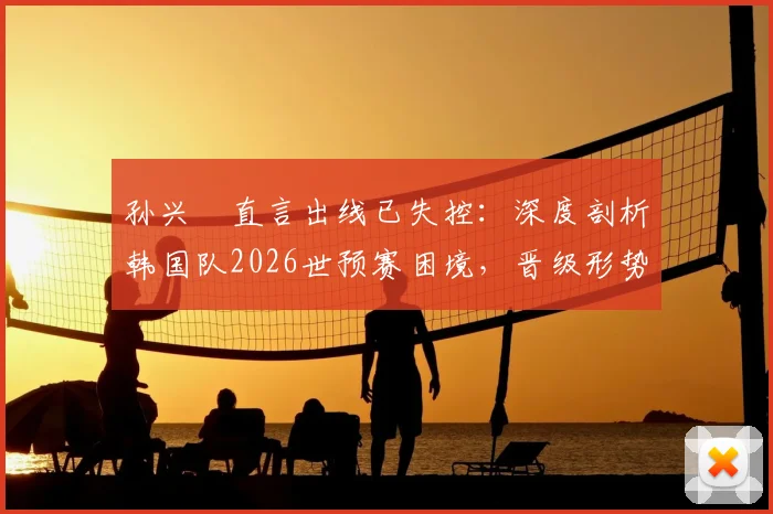 孙兴慜直言出线已失控:深度剖析韩国队2026世预赛困境,晋级形势究竟几何?
