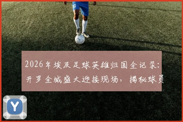 2026年埃及足球英雄归国全记录:开罗全城盛大迎接现场,揭秘球员为何被誉为民族英雄