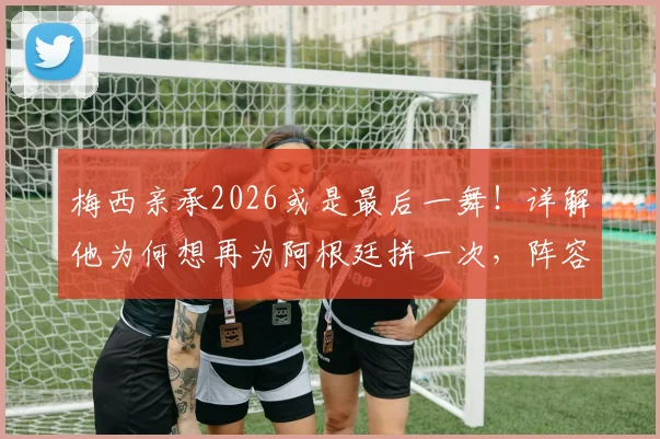 梅西亲承2026或是最后一舞！详解他为何想再为阿根廷拼一次，阵容展望与球迷心声