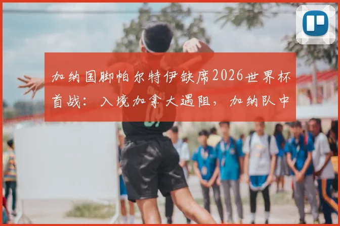 加纳国脚帕尔特伊缺席2026世界杯首战:入境加拿大遇阻,加纳队中场阵容如何调整?