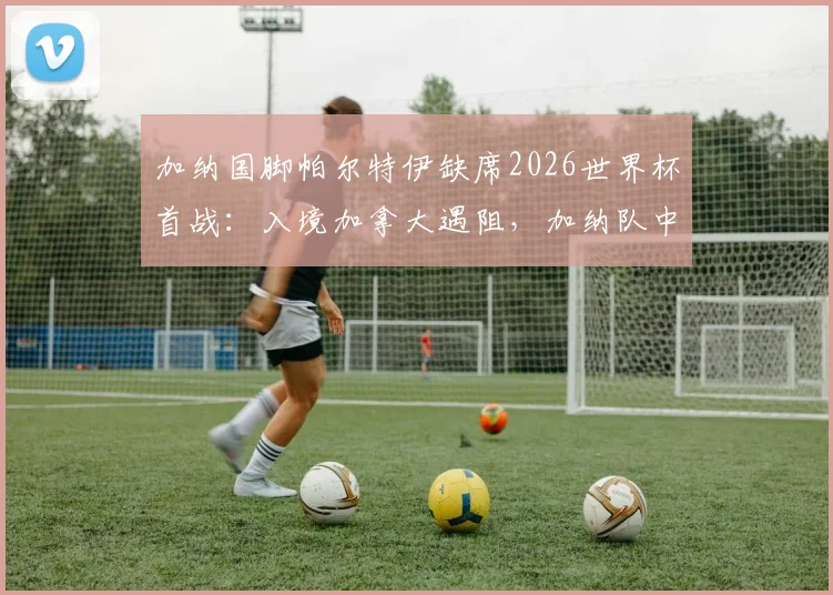 加纳国脚帕尔特伊缺席2026世界杯首战：入境加拿大遇阻，加纳队中场阵容如何调整？