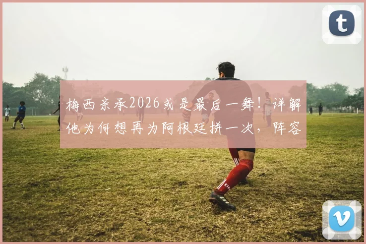 梅西亲承2026或是最后一舞！详解他为何想再为阿根廷拼一次，阵容展望与球迷心声