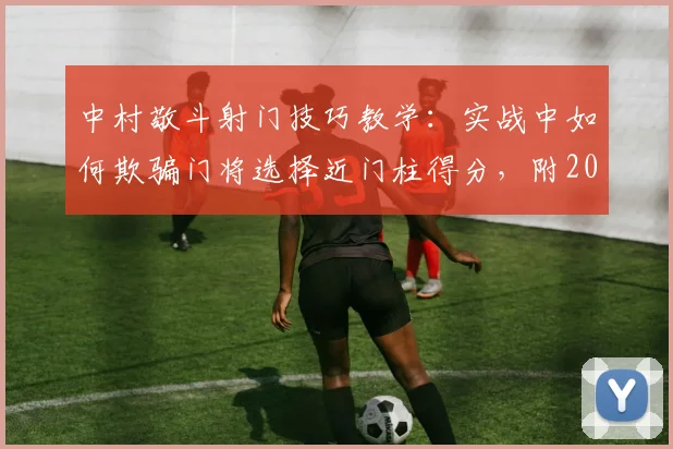 中村敬斗射门技巧教学：实战中如何欺骗门将选择近门柱得分，附2026年采访细节与假动作解析