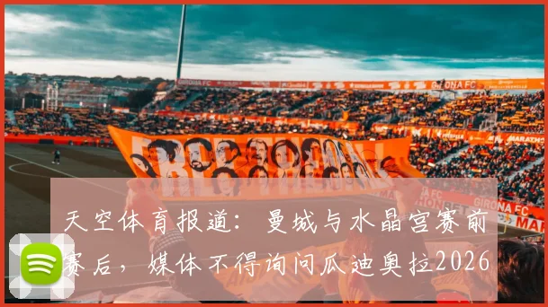 天空体育报道:曼城与水晶宫赛前赛后,媒体不得询问瓜迪奥拉2026年去留问题