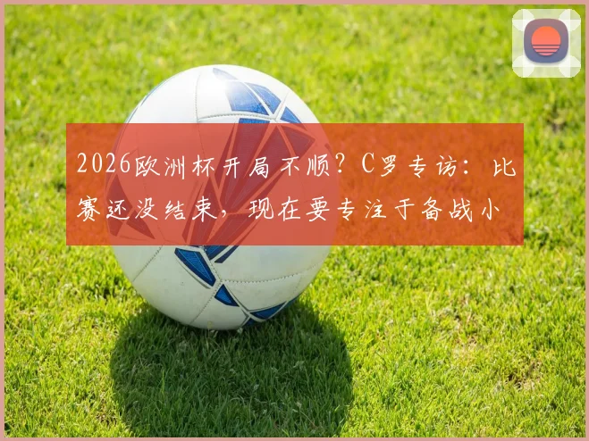 2026欧洲杯开局不顺?C罗专访:比赛还没结束,现在要专注于备战小组赛下一场