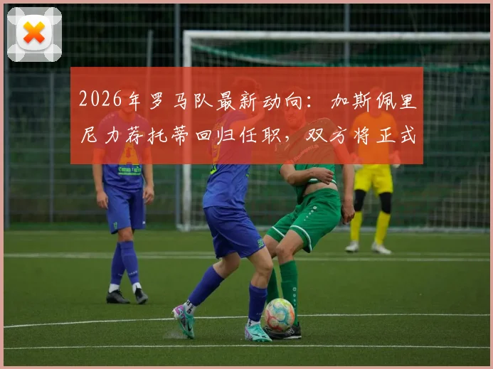2026年罗马队最新动向:加斯佩里尼力荐托蒂回归任职,双方将正式会面讨论管理层角色