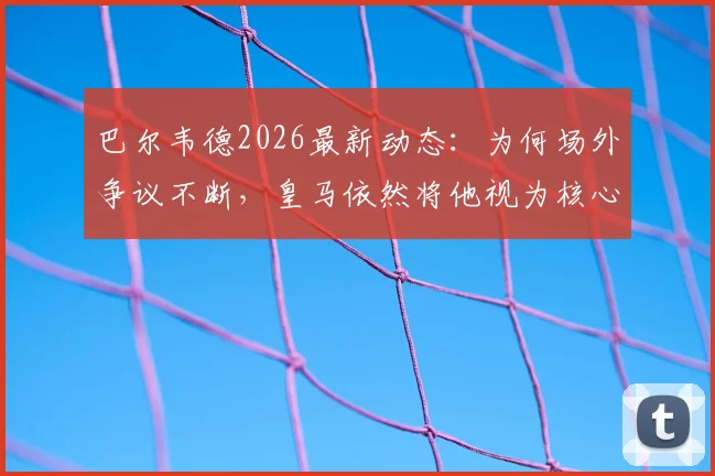 巴尔韦德2026最新动态：为何场外争议不断，皇马依然将他视为核心与未来队长？