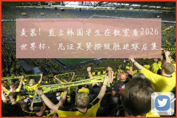 羡慕!直击韩国学生在教室看2026世界杯,见证吴贤揆致胜进球后集体狂欢,校园看球文化引热议