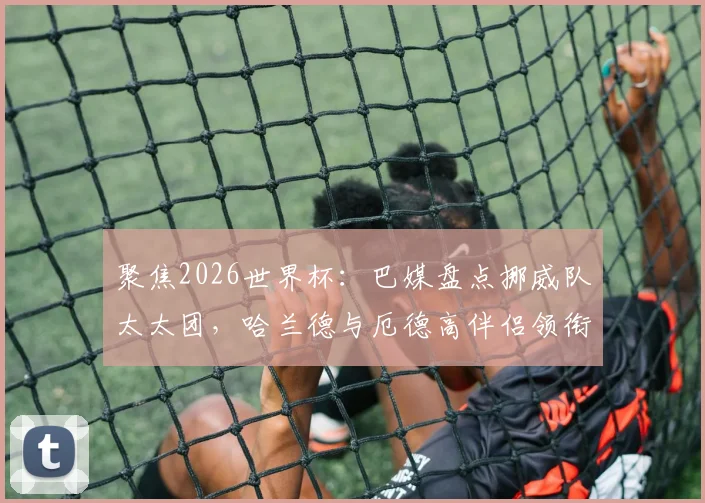 聚焦2026世界杯:巴媒盘点挪威队太太团,哈兰德与厄德高伴侣领衔,成员背景多元引关注