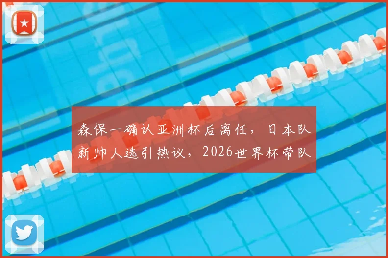 森保一确认亚洲杯后离任，日本队新帅人选引热议，2026世界杯带队教练预测分析