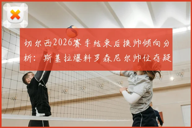 切尔西2026赛季结束后换帅倾向分析：斯基拉爆料罗森尼尔帅位存疑，潜在新帅人选预测解读