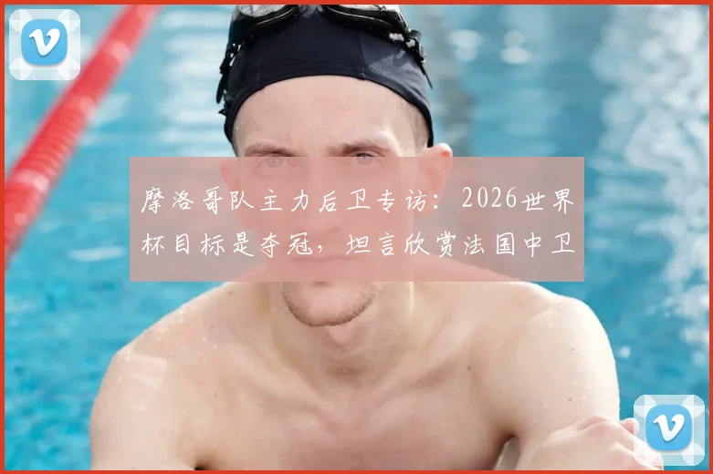 摩洛哥队主力后卫专访:2026世界杯目标是夺冠,坦言欣赏法国中卫瓦拉内的领袖风格与防守技术