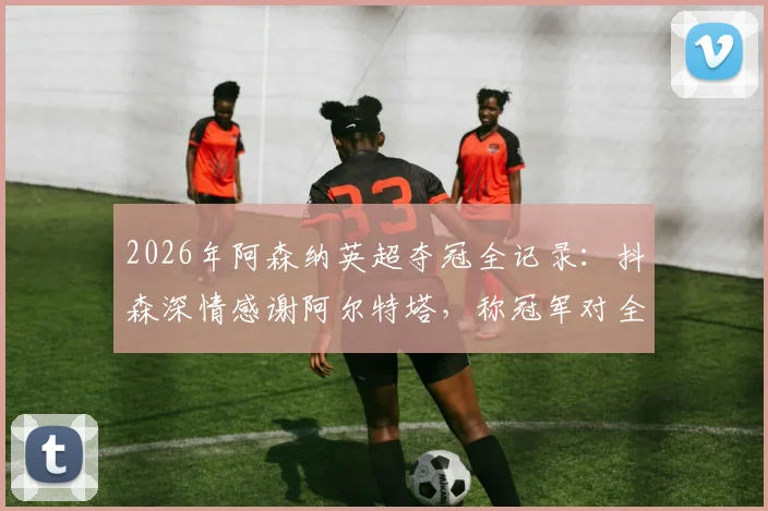2026年阿森纳英超夺冠全记录：抖森深情感谢阿尔特塔，称冠军对全家意义非凡，附夺冠历程与球迷热议