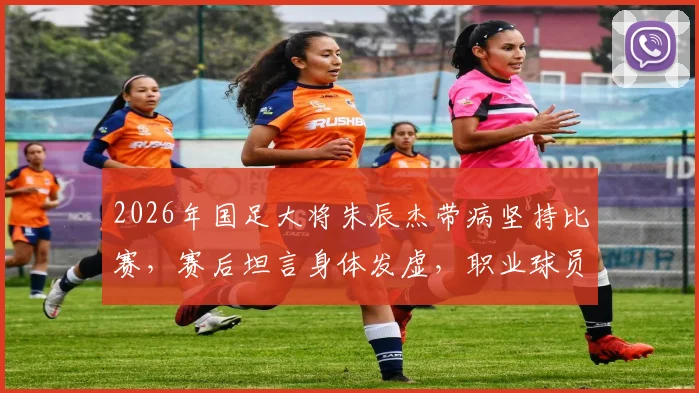 2026年国足大将朱辰杰带病坚持比赛，赛后坦言身体发虚，职业球员赛后恢复全解析