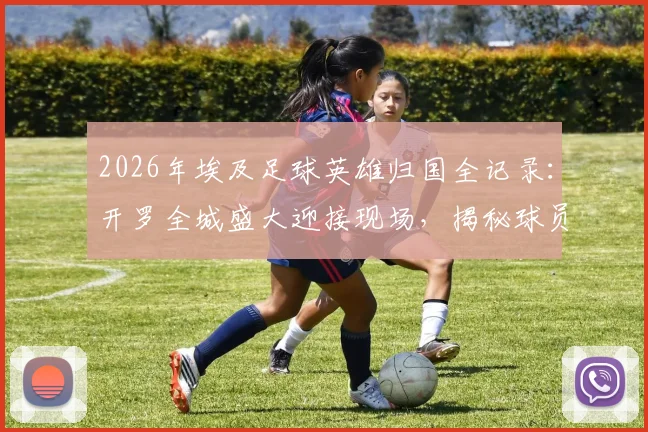 2026年埃及足球英雄归国全记录:开罗全城盛大迎接现场,揭秘球员为何被誉为民族英雄