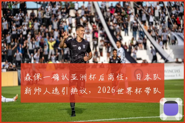 森保一确认亚洲杯后离任，日本队新帅人选引热议，2026世界杯带队教练预测分析