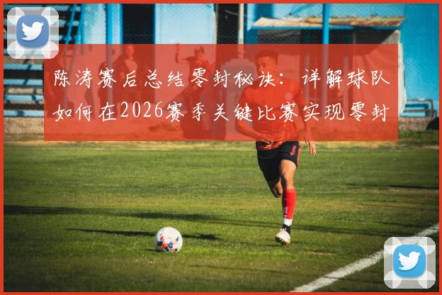 陈涛赛后总结零封秘诀:详解球队如何在2026赛季关键比赛实现零封,防守细节全面改善