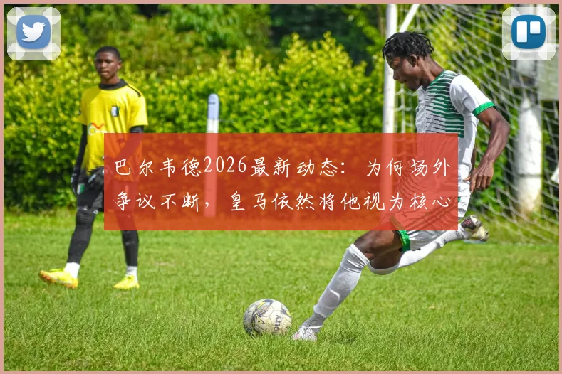 巴尔韦德2026最新动态：为何场外争议不断，皇马依然将他视为核心与未来队长？