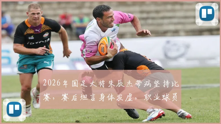 2026年国足大将朱辰杰带病坚持比赛,赛后坦言身体发虚,职业球员赛后恢复全解析